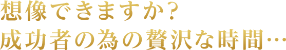 想像できますか?成功者の為の贅沢な時間…